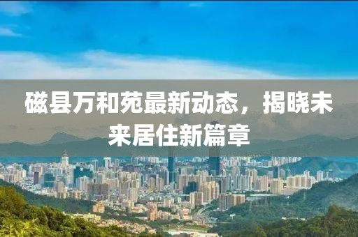 磁县万和苑最新动态，揭晓未来居住新篇章