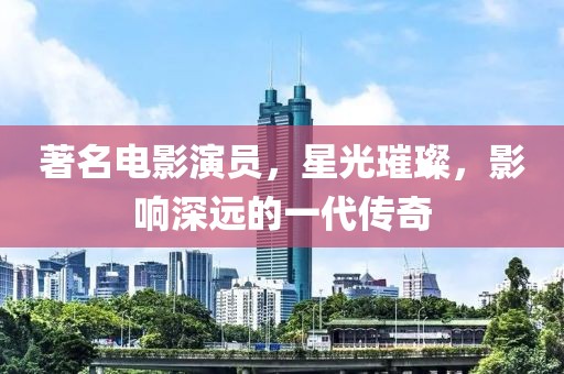 著名电影演员，星光璀璨，影响深远的一代传奇