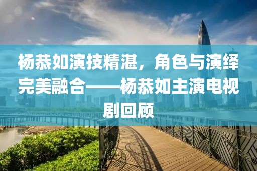 杨恭如演技精湛，角色与演绎完美融合——杨恭如主演电视剧回顾
