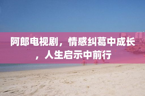 阿郎电视剧，情感纠葛中成长，人生启示中前行