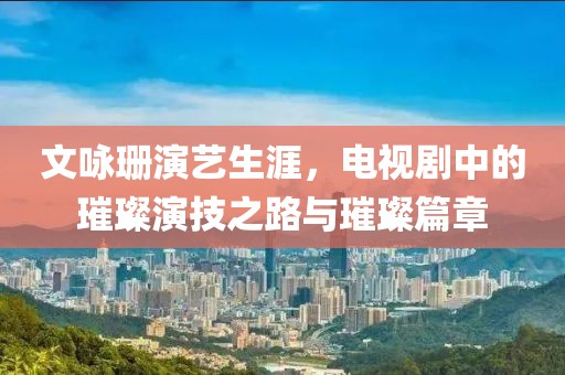 文咏珊演艺生涯，电视剧中的璀璨演技之路与璀璨篇章