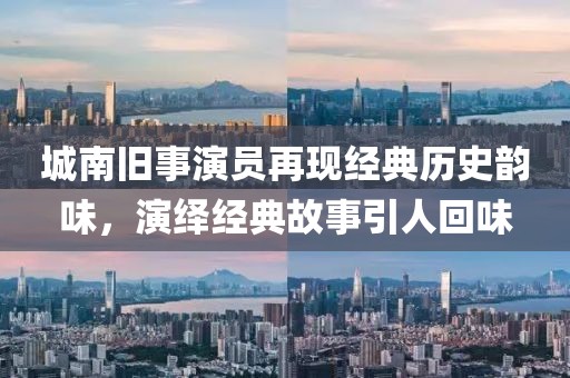 城南旧事演员再现经典历史韵味，演绎经典故事引人回味