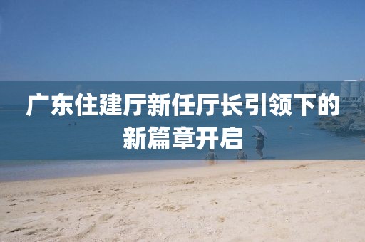 广东住建厅新任厅长引领下的新篇章开启