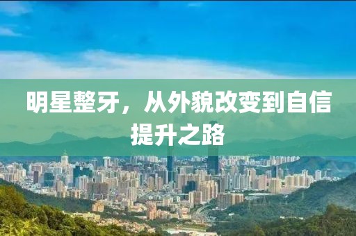 明星整牙，从外貌改变到自信提升之路