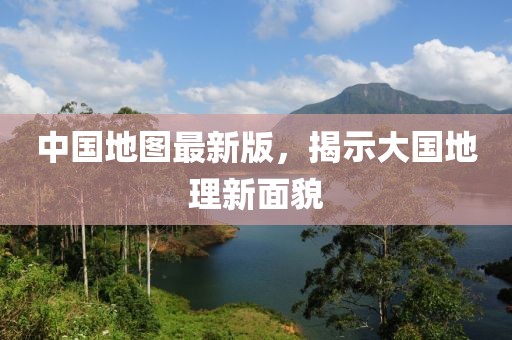 中国地图最新版，揭示大国地理新面貌
