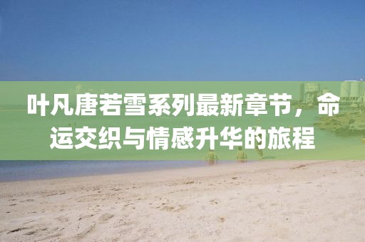 叶凡唐若雪系列最新章节，命运交织与情感升华的旅程