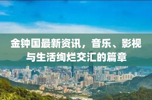 金钟国最新资讯，音乐、影视与生活绚烂交汇的篇章