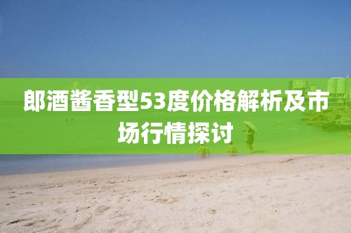 郎酒酱香型53度价格解析及市场行情探讨