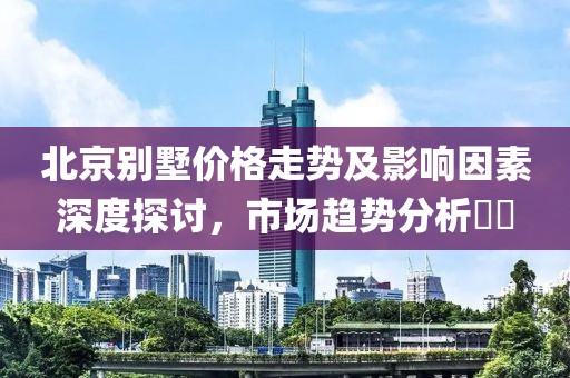 北京别墅价格走势及影响因素深度探讨，市场趋势分析​​