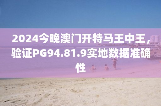 2024今晚澳门开特马王中王，验证PG94.81.9实地数据准确性