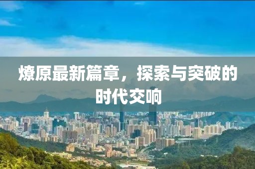 燎原最新篇章，探索与突破的时代交响