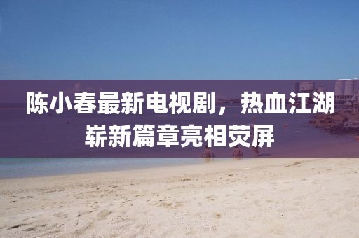 陈小春最新电视剧，热血江湖崭新篇章亮相荧屏