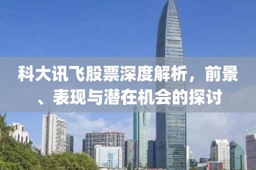 科大讯飞股票深度解析，前景、表现与潜在机会的探讨