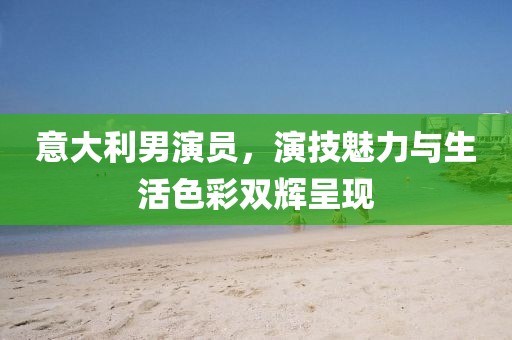 意大利男演员，演技魅力与生活色彩双辉呈现