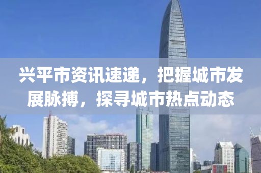 兴平市资讯速递，把握城市发展脉搏，探寻城市热点动态