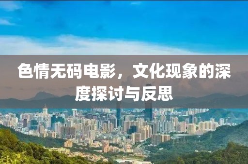 色情无码电影，文化现象的深度探讨与反思