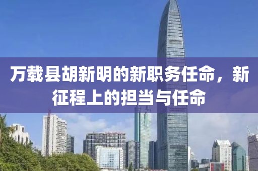 万载县胡新明的新职务任命，新征程上的担当与任命