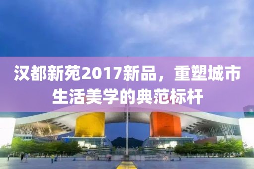 汉都新苑2017新品，重塑城市生活美学的典范标杆