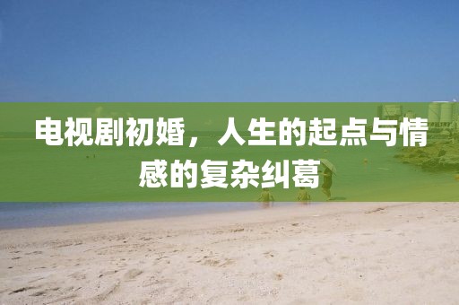 电视剧初婚，人生的起点与情感的复杂纠葛