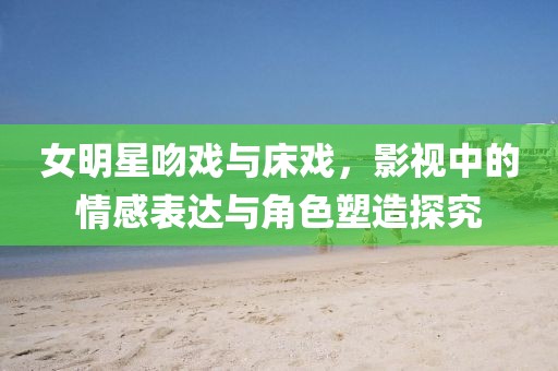 女明星吻戏与床戏，影视中的情感表达与角色塑造探究