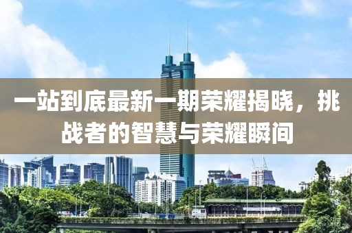 一站到底最新一期荣耀揭晓，挑战者的智慧与荣耀瞬间