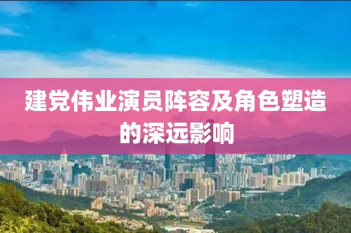 建党伟业演员阵容及角色塑造的深远影响