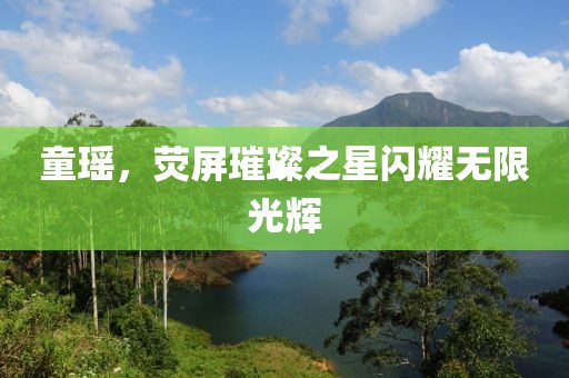 童瑶，荧屏璀璨之星闪耀无限光辉