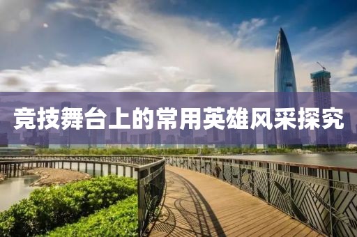 竞技舞台上的常用英雄风采探究
