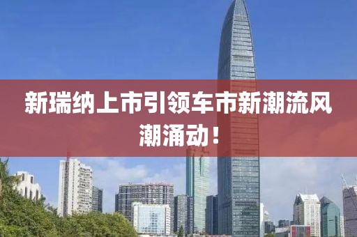 新瑞纳上市引领车市新潮流风潮涌动！