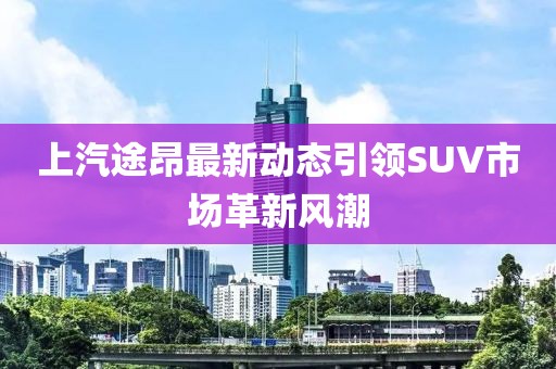 上汽途昂最新动态引领SUV市场革新风潮