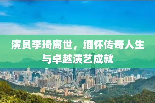 演员李琦离世，缅怀传奇人生与卓越演艺成就