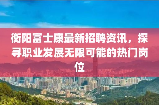 衡阳富士康最新招聘资讯，探寻职业发展无限可能的热门岗位