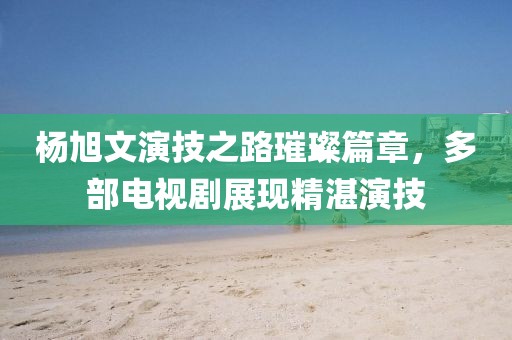 杨旭文演技之路璀璨篇章，多部电视剧展现精湛演技