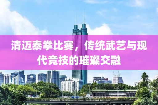 清迈泰拳比赛，传统武艺与现代竞技的璀璨交融