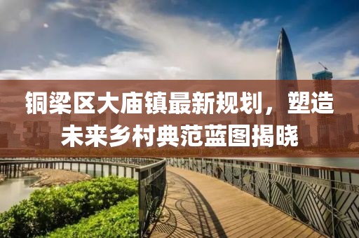 铜梁区大庙镇最新规划，塑造未来乡村典范蓝图揭晓