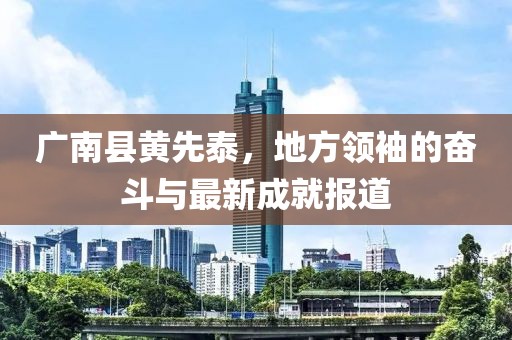 广南县黄先泰，地方领袖的奋斗与最新成就报道