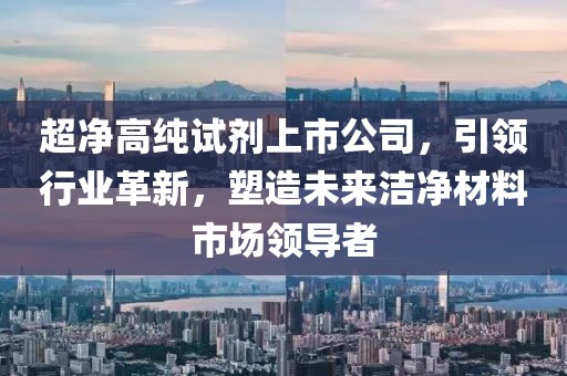 超净高纯试剂上市公司，引领行业革新，塑造未来洁净材料市场领导者