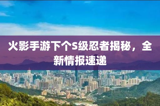 火影手游下个S级忍者揭秘，全新情报速递
