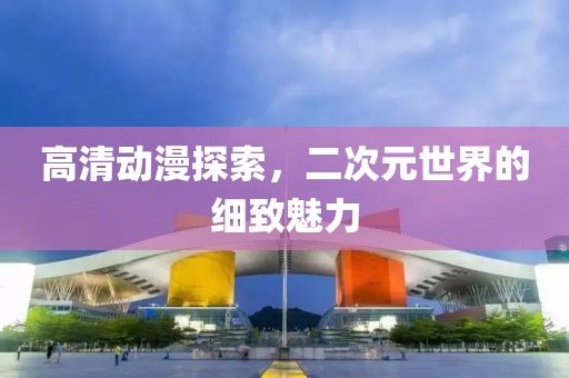 高清动漫探索，二次元世界的细致魅力