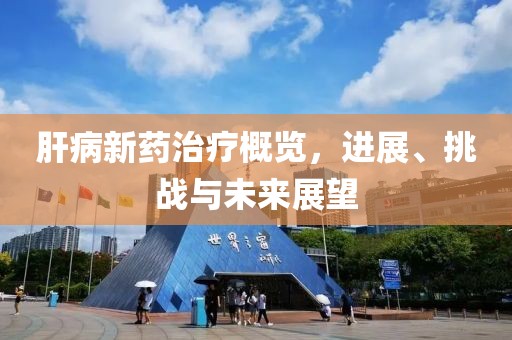 肝病新药治疗概览，进展、挑战与未来展望