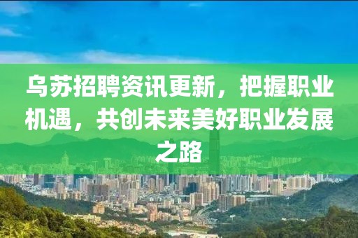 乌苏招聘资讯更新，把握职业机遇，共创未来美好职业发展之路