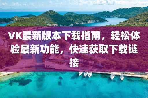 VK最新版本下载指南，轻松体验最新功能，快速获取下载链接