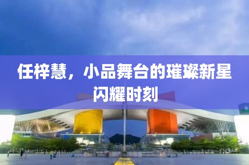 任梓慧，小品舞台的璀璨新星闪耀时刻