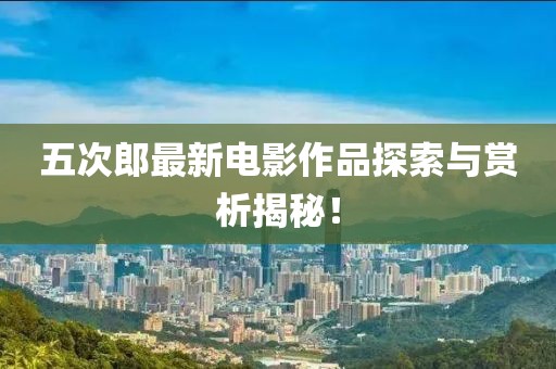 五次郎最新电影作品探索与赏析揭秘！