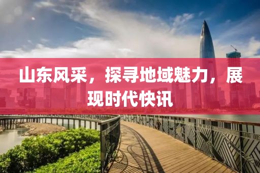 山东风采，探寻地域魅力，展现时代快讯