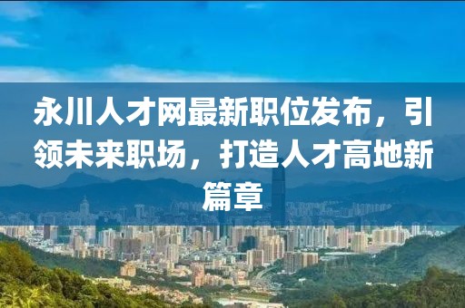 永川人才网最新职位发布，引领未来职场，打造人才高地新篇章