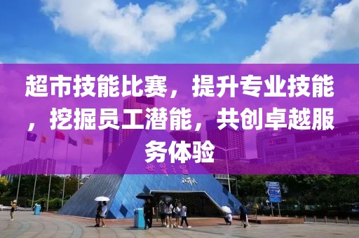 超市技能比赛，提升专业技能，挖掘员工潜能，共创卓越服务体验