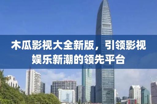 木瓜影视大全新版，引领影视娱乐新潮的领先平台