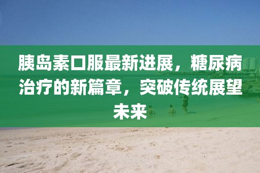 胰岛素口服最新进展，糖尿病治疗的新篇章，突破传统展望未来