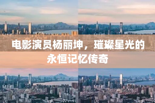 电影演员杨丽坤，璀璨星光的永恒记忆传奇